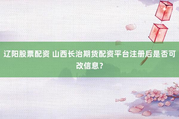 辽阳股票配资 山西长治期货配资平台注册后是否可改信息？