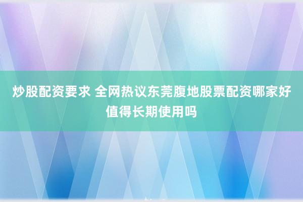 炒股配资要求 全网热议东莞腹地股票配资哪家好值得长期使用吗