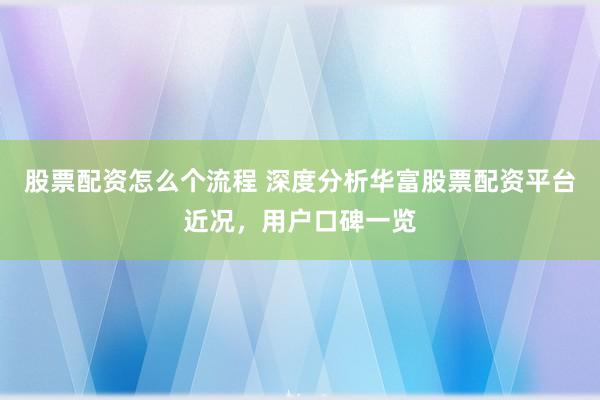 股票配资怎么个流程 深度分析华富股票配资平台近况，用户口碑一览