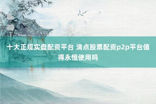 十大正规实盘配资平台 清点股票配资p2p平台值得永恒使用吗