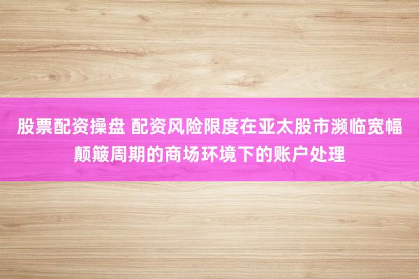 股票配资操盘 配资风险限度在亚太股市濒临宽幅颠簸周期的商场环境下的账户处理