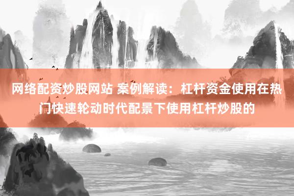 网络配资炒股网站 案例解读：杠杆资金使用在热门快速轮动时代配景下使用杠杆炒股的