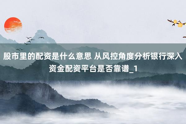股市里的配资是什么意思 从风控角度分析银行深入资金配资平台是否靠谱_1
