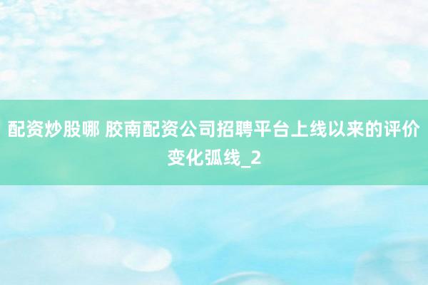 配资炒股哪 胶南配资公司招聘平台上线以来的评价变化弧线_2