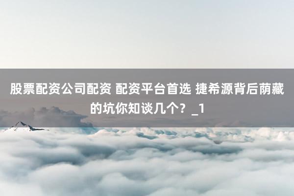 股票配资公司配资 配资平台首选 捷希源背后荫藏的坑你知谈几个？_1